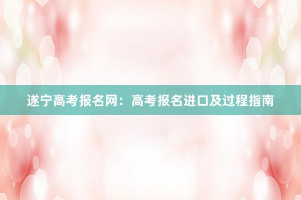 遂宁高考报名网：高考报名进口及过程指南