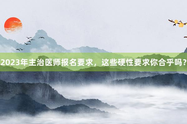 2023年主治医师报名要求，这些硬性要求你合乎吗？