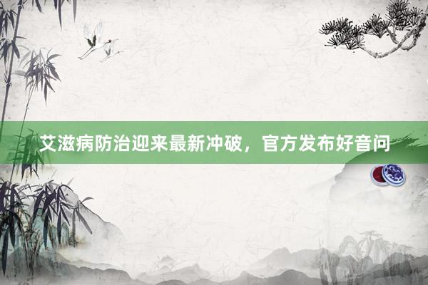 艾滋病防治迎来最新冲破，官方发布好音问