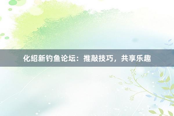 化绍新钓鱼论坛:推敲技巧,共享乐趣