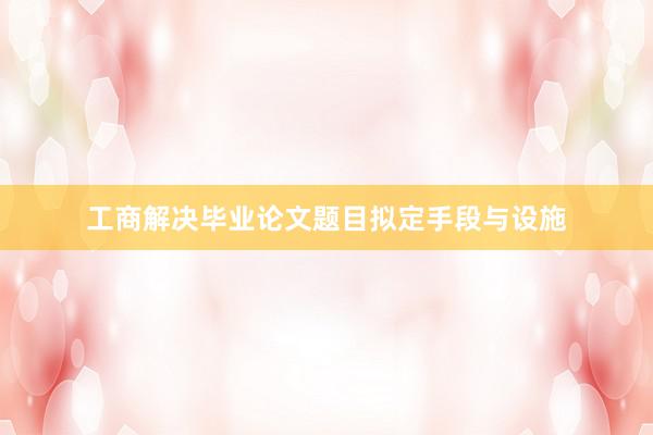 工商解决毕业论文题目拟定手段与设施